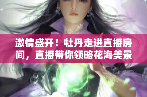 激情盛开！牡丹走进直播房间，直播带你领略花海美景