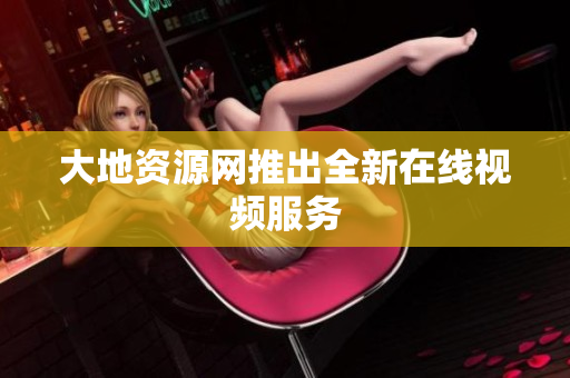 大地资源网推出全新在线视频服务