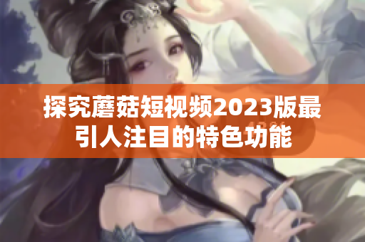 探究蘑菇短视频2023版最引人注目的特色功能
