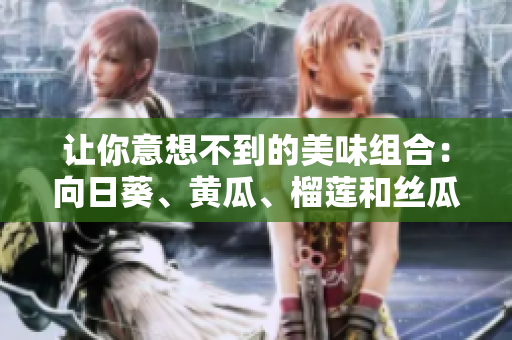 让你意想不到的美味组合：向日葵、黄瓜、榴莲和丝瓜！