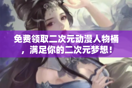 免费领取二次元动漫人物桶，满足你的二次元梦想！