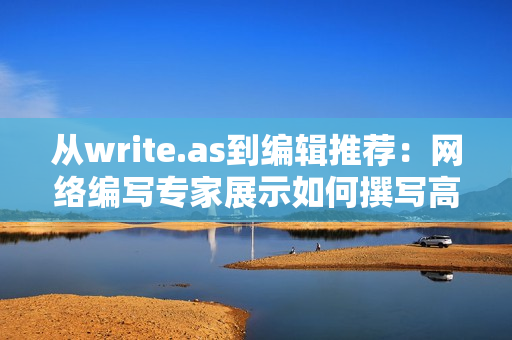 从write.as到编辑推荐：网络编写专家展示如何撰写高质量网络文章