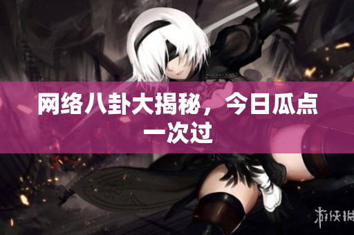 网络八卦大揭秘，今日瓜点一次过