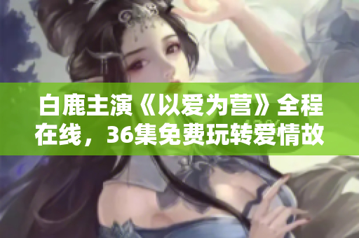 白鹿主演《以爱为营》全程在线，36集免费玩转爱情故事