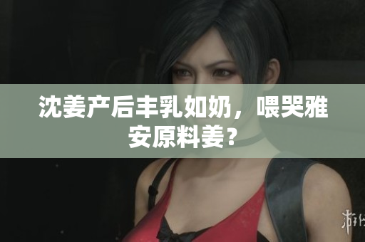 沈姜产后丰乳如奶，喂哭雅安原料姜？