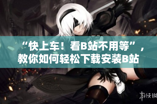 “快上车！看B站不用等”，教你如何轻松下载安装B站手机应用。