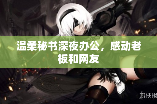 温柔秘书深夜办公，感动老板和网友