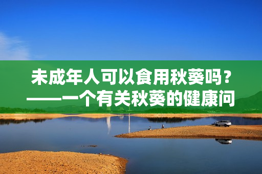 未成年人可以食用秋葵吗？——一个有关秋葵的健康问题