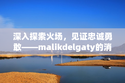 深入探索火场，见证忠诚勇敢——malikdelgaty的消防员故事