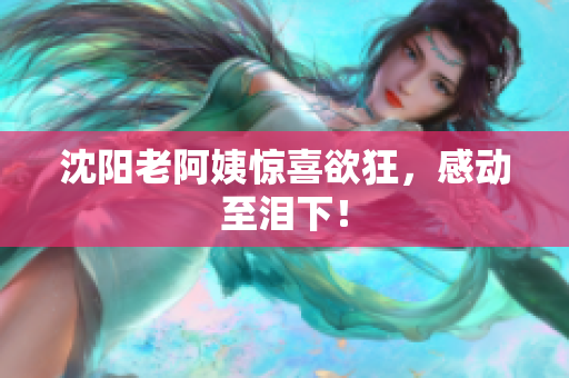 沈阳老阿姨惊喜欲狂，感动至泪下！