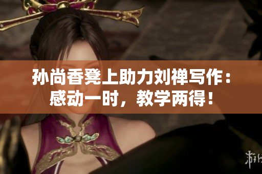 孙尚香凳上助力刘禅写作：感动一时，教学两得！