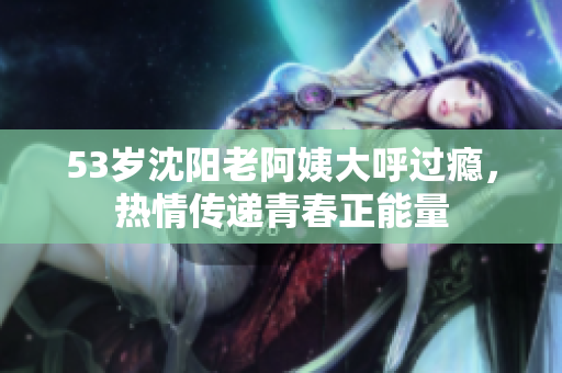 53岁沈阳老阿姨大呼过瘾，热情传递青春正能量