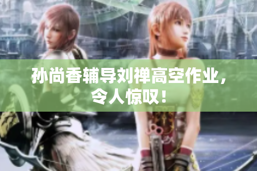 孙尚香辅导刘禅高空作业，令人惊叹！