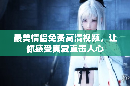 最美情侣免费高清视频，让你感受真爱直击人心