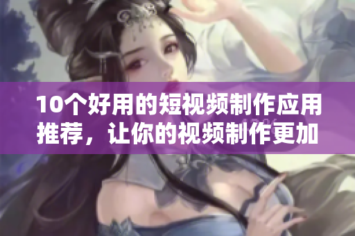 10个好用的短视频制作应用推荐，让你的视频制作更加轻松