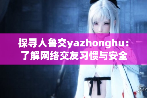 探寻人鲁交yazhonghu：了解网络交友习惯与安全
