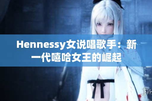 Hennessy女说唱歌手：新一代嘻哈女王的崛起