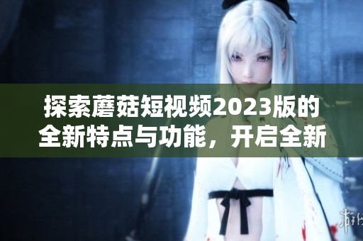 探索蘑菇短视频2023版的全新特点与功能，开启全新体验！