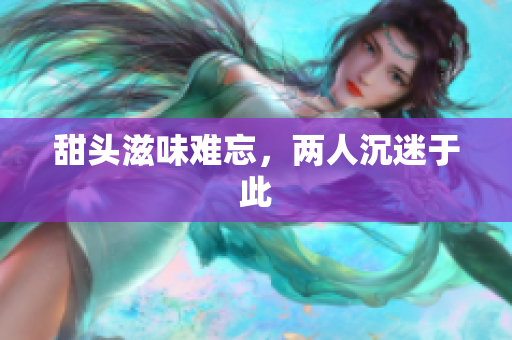 甜头滋味难忘，两人沉迷于此