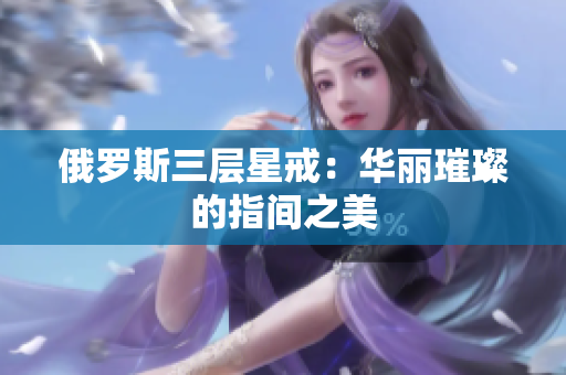 俄罗斯三层星戒：华丽璀璨的指间之美