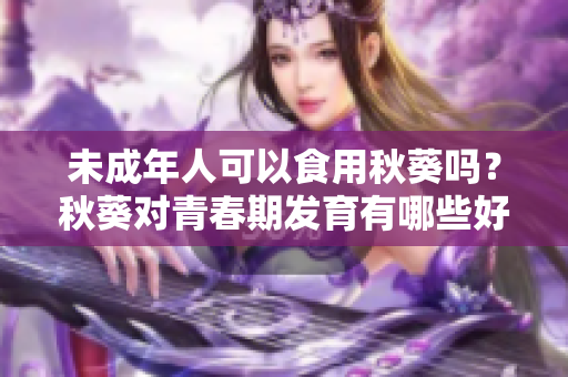 未成年人可以食用秋葵吗？秋葵对青春期发育有哪些好处？