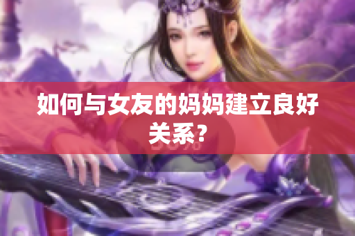 如何与女友的妈妈建立良好关系？