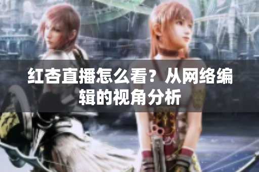 红杏直播怎么看？从网络编辑的视角分析
