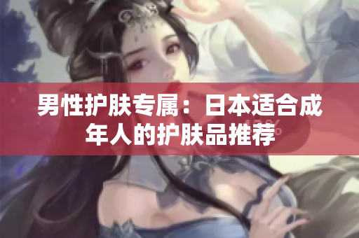 男性护肤专属：日本适合成年人的护肤品推荐