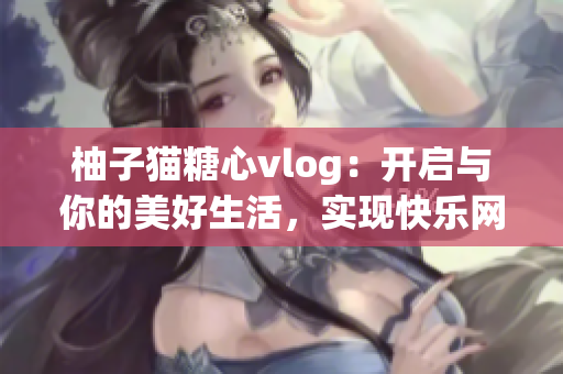 柚子猫糖心vlog：开启与你的美好生活，实现快乐网络时光
