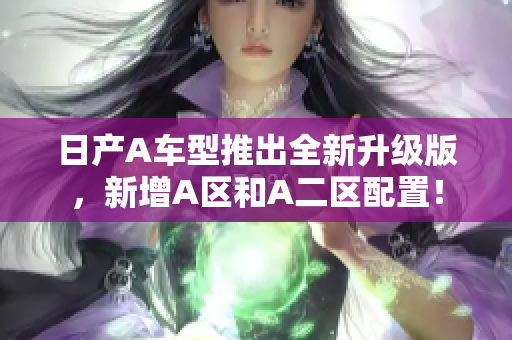 日产A车型推出全新升级版，新增A区和A二区配置！