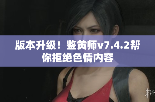 版本升级！鉴黄师v7.4.2帮你拒绝色情内容