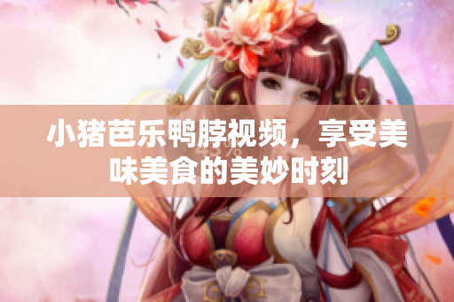 小猪芭乐鸭脖视频，享受美味美食的美妙时刻