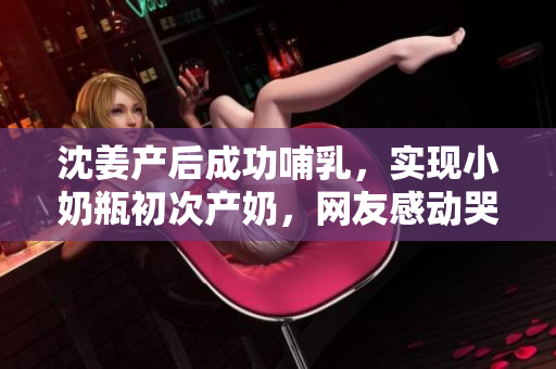 沈姜产后成功哺乳，实现小奶瓶初次产奶，网友感动哭了！