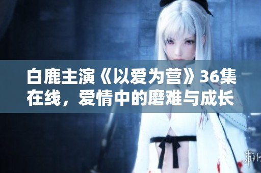 白鹿主演《以爱为营》36集在线，爱情中的磨难与成长