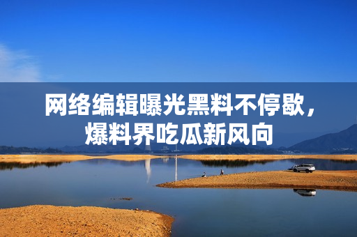 网络编辑曝光黑料不停歇，爆料界吃瓜新风向