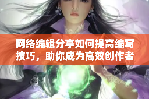 网络编辑分享如何提高编写技巧，助你成为高效创作者