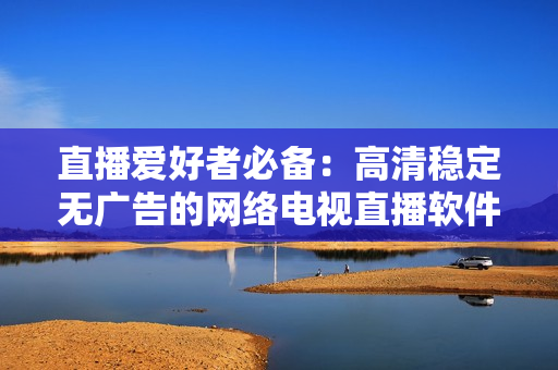 直播爱好者必备：高清稳定无广告的网络电视直播软件