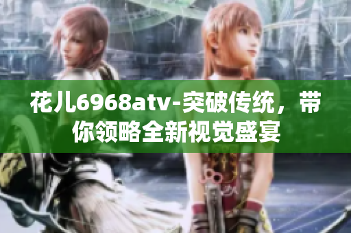 花儿6968atv-突破传统，带你领略全新视觉盛宴