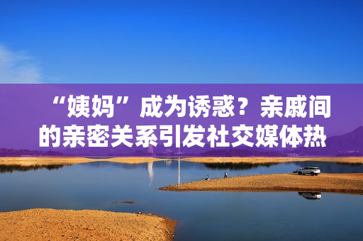 “姨妈”成为诱惑？亲戚间的亲密关系引发社交媒体热议