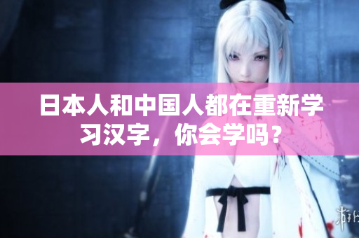 日本人和中国人都在重新学习汉字，你会学吗？