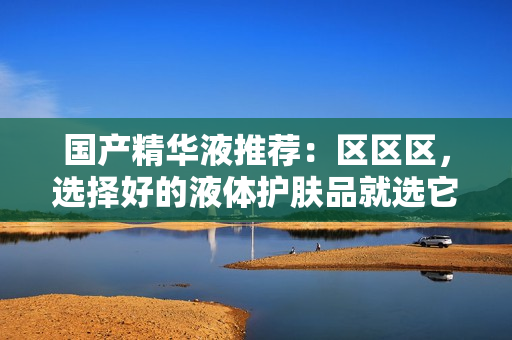 国产精华液推荐：区区区，选择好的液体护肤品就选它！