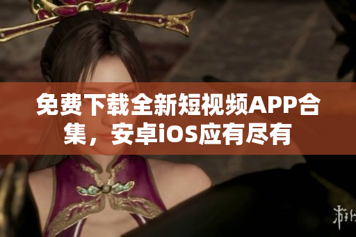 免费下载全新短视频APP合集，安卓iOS应有尽有
