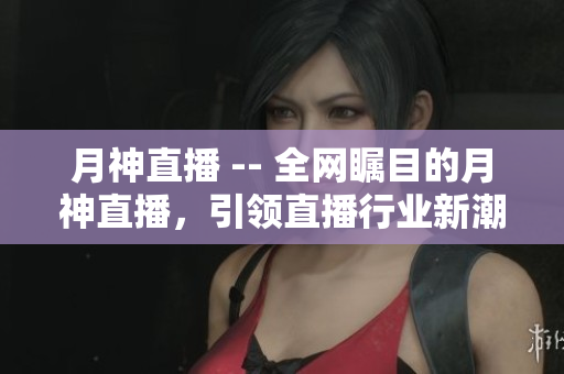 月神直播 -- 全网瞩目的月神直播，引领直播行业新潮流
