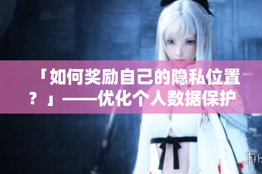「如何奖励自己的隐私位置？」——优化个人数据保护策略，防范网络安全风险