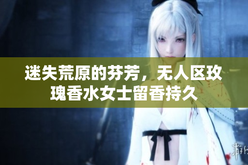 迷失荒原的芬芳，无人区玫瑰香水女士留香持久