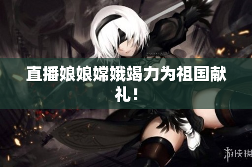 直播娘娘嫦娥竭力为祖国献礼！