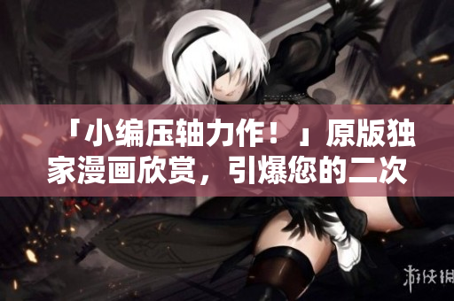 「小编压轴力作！」原版独家漫画欣赏，引爆您的二次元世界！