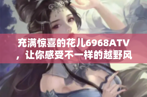 充满惊喜的花儿6968ATV，让你感受不一样的越野风情！