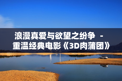 浪漫真爱与欲望之纷争 － 重温经典电影《3D肉蒲团》