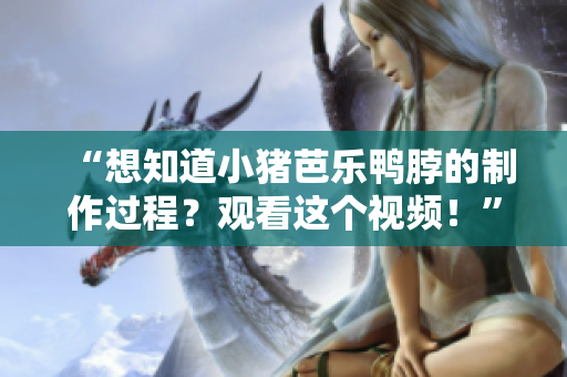 “想知道小猪芭乐鸭脖的制作过程？观看这个视频！”